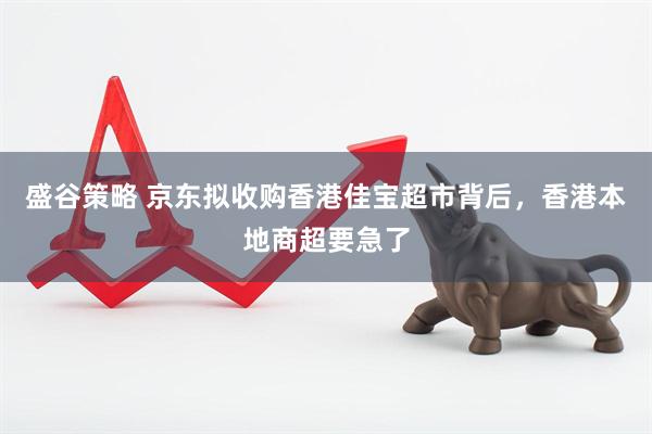 盛谷策略 京东拟收购香港佳宝超市背后，香港本地商超要急了
