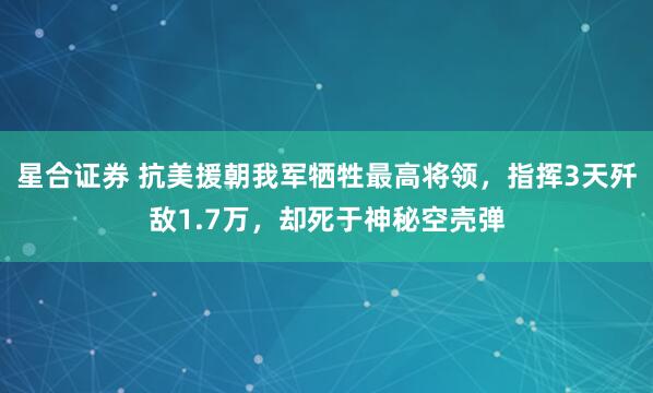 星合证券 抗美援朝我军牺牲最高将领，指挥3天歼敌1.7万，却死于神秘空壳弹