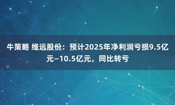 牛策略 维远股份：预计2025年净利润亏损9.5亿元—10.5亿元，同比转亏