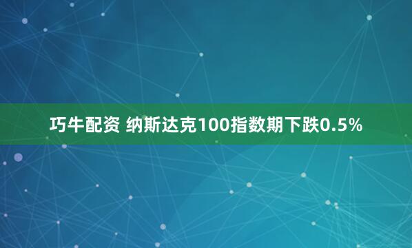 巧牛配资 纳斯达克100指数期下跌0.5%