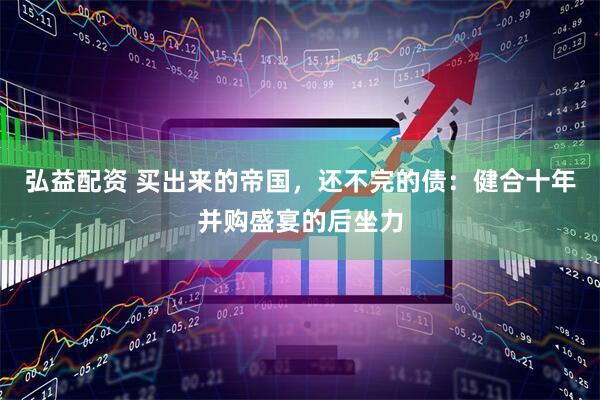 弘益配资 买出来的帝国，还不完的债：健合十年并购盛宴的后坐力