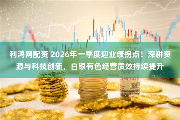 利鸿网配资 2026年一季度迎业绩拐点！深耕资源与科技创新，白银有色经营质效持续提升