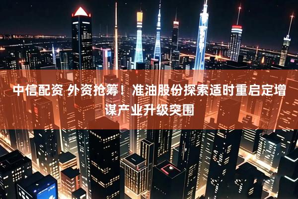 中信配资 外资抢筹！准油股份探索适时重启定增谋产业升级突围