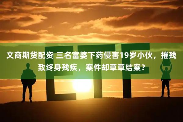 文商期货配资 三名富婆下药侵害19岁小伙，摧残致终身残疾，案件却草草结案？