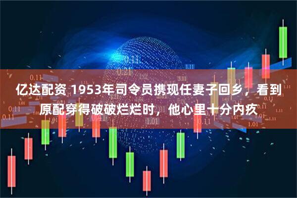 亿达配资 1953年司令员携现任妻子回乡，看到原配穿得破破烂烂时，他心里十分内疚