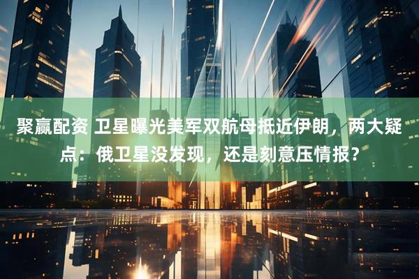 聚赢配资 卫星曝光美军双航母抵近伊朗，两大疑点：俄卫星没发现，还是刻意压情报？